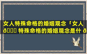 女人特殊命格的婚姻观念「女人 🐎 特殊命格的婚姻观念是什 🦄 么」